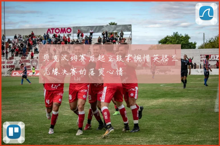贝克汉姆赛后起立鼓掌惋惜英格兰无缘决赛的落寞心情