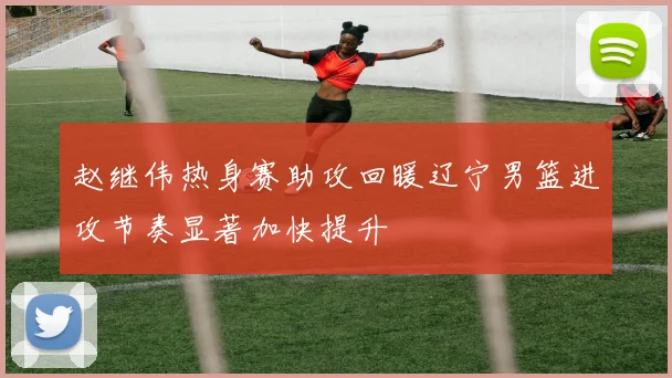 赵继伟热身赛助攻回暖辽宁男篮进攻节奏显著加快提升