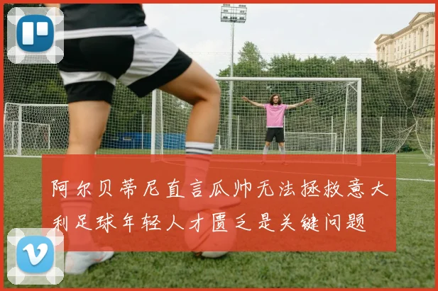 阿尔贝蒂尼直言瓜帅无法拯救意大利足球年轻人才匮乏是关键问题
