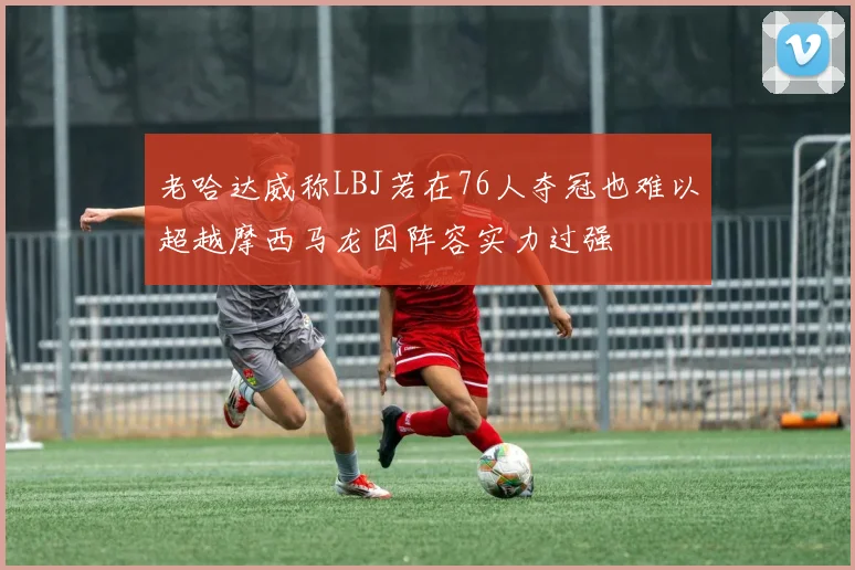 老哈达威称LBJ若在76人夺冠也难以超越摩西马龙因阵容实力过强