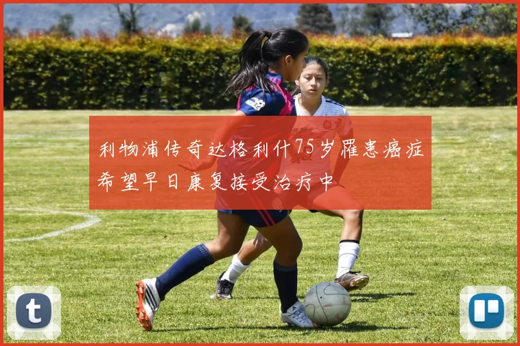 利物浦传奇达格利什75岁罹患癌症希望早日康复接受治疗中