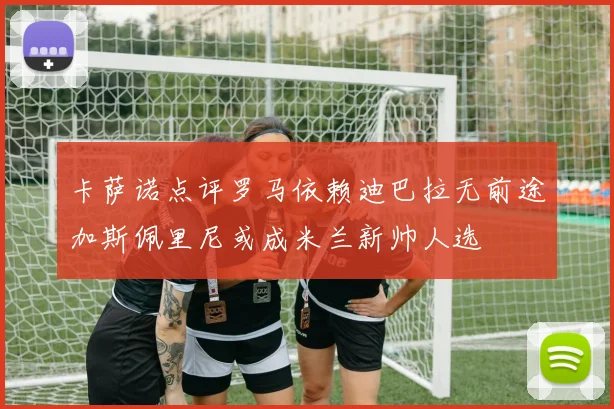 卡萨诺点评罗马依赖迪巴拉无前途加斯佩里尼或成米兰新帅人选
