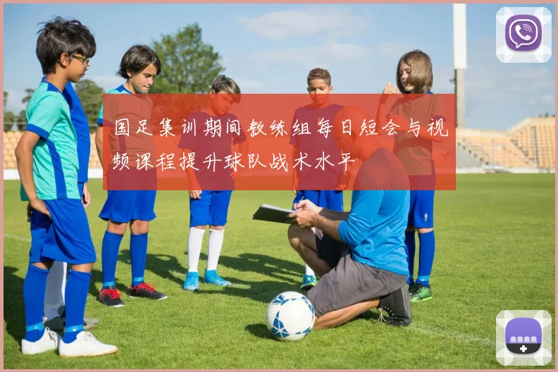 国足集训期间教练组每日短会与视频课程提升球队战术水平