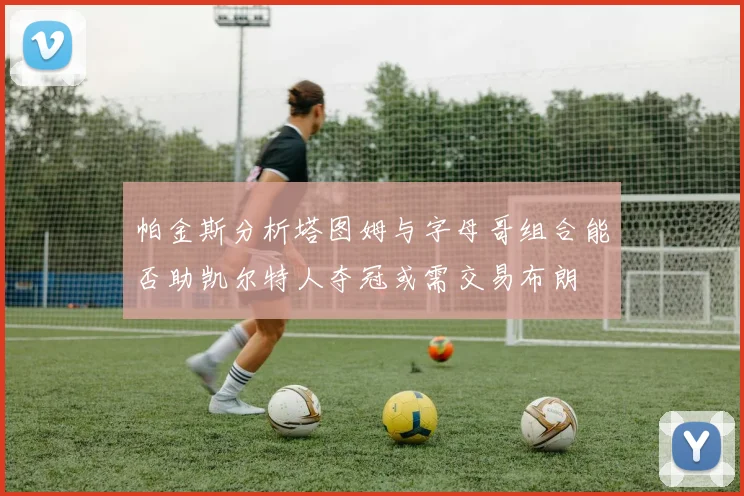 帕金斯分析塔图姆与字母哥组合能否助凯尔特人夺冠或需交易布朗
