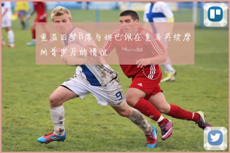 重温旧梦B席与姆巴佩在皇马再续摩纳哥岁月的情谊