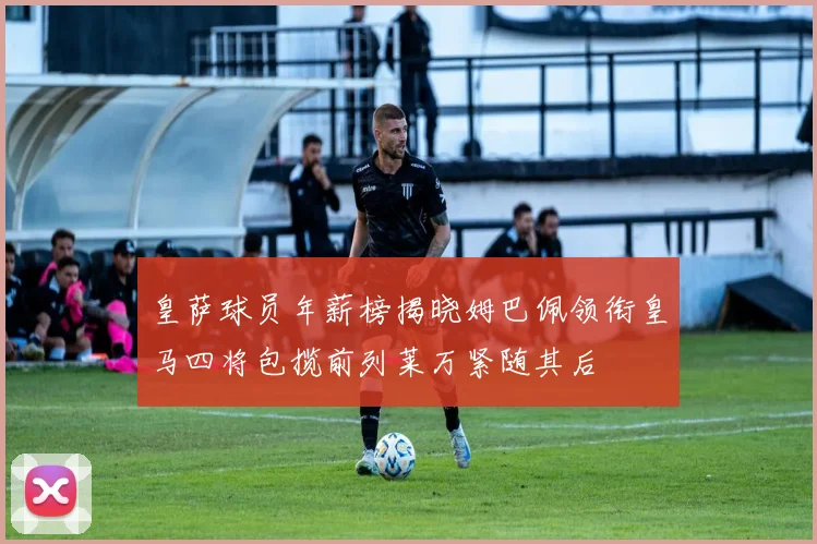 皇萨球员年薪榜揭晓姆巴佩领衔皇马四将包揽前列莱万紧随其后