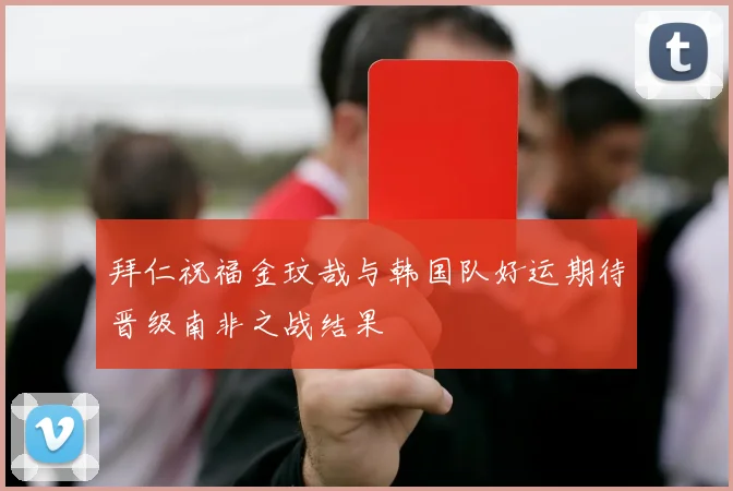 拜仁祝福金玟哉与韩国队好运期待晋级南非之战结果