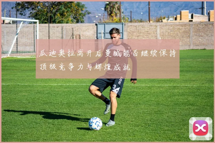 瓜迪奥拉离开后曼城能否继续保持顶级竞争力与辉煌成就
