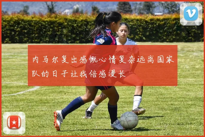 内马尔复出感慨心情复杂远离国家队的日子让我倍感漫长