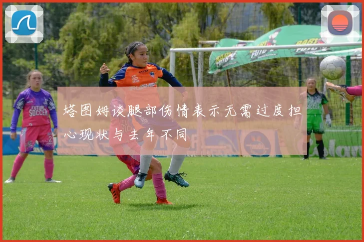 塔图姆谈腿部伤情表示无需过度担心现状与去年不同