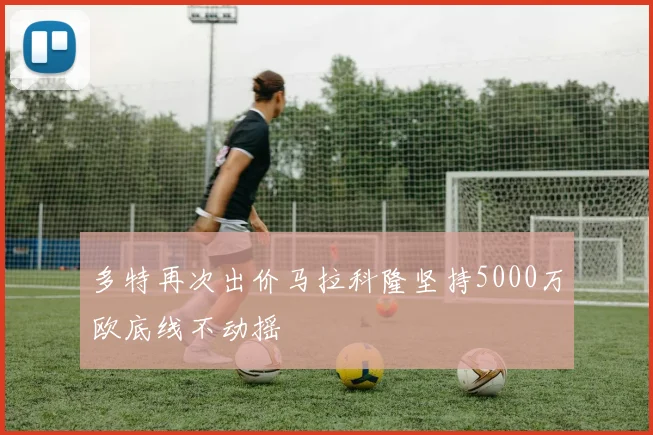 多特再次出价马拉科隆坚持5000万欧底线不动摇