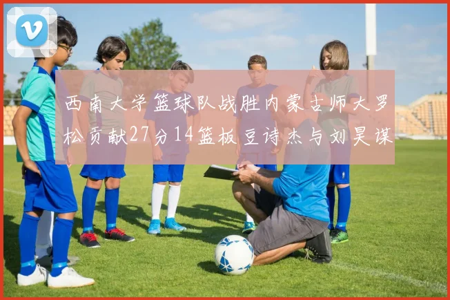 西南大学篮球队战胜内蒙古师大罗松贡献27分14篮板豆诗杰与刘昊谋表现出色