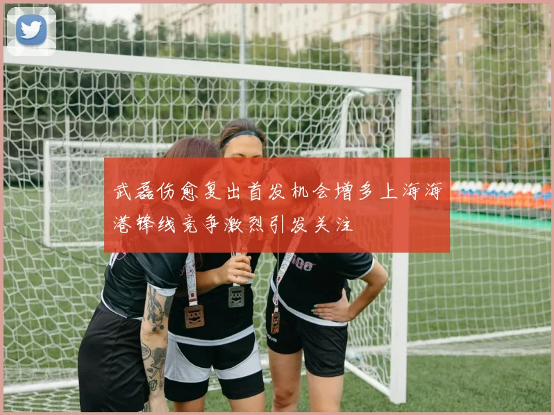 武磊伤愈复出首发机会增多上海海港锋线竞争激烈引发关注