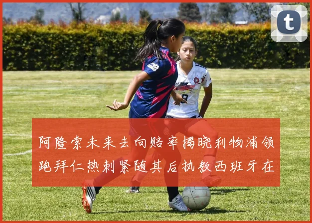 阿隆索未来去向赔率揭晓利物浦领跑拜仁热刺紧随其后执教西班牙在列