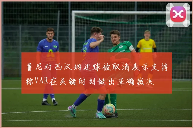 鲁尼对西汉姆进球被取消表示支持称VAR在关键时刻做出正确裁决