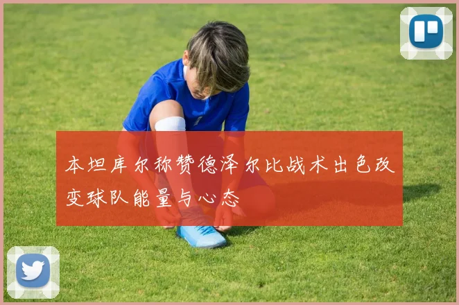 本坦库尔称赞德泽尔比战术出色改变球队能量与心态