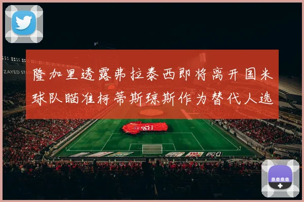 隆加里透露弗拉泰西即将离开国米球队瞄准柯蒂斯琼斯作为替代人选