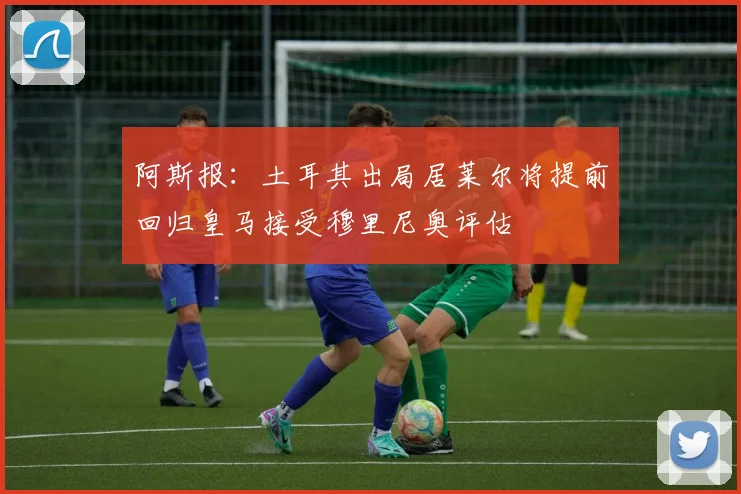 阿斯报：土耳其出局居莱尔将提前回归皇马接受穆里尼奥评估
