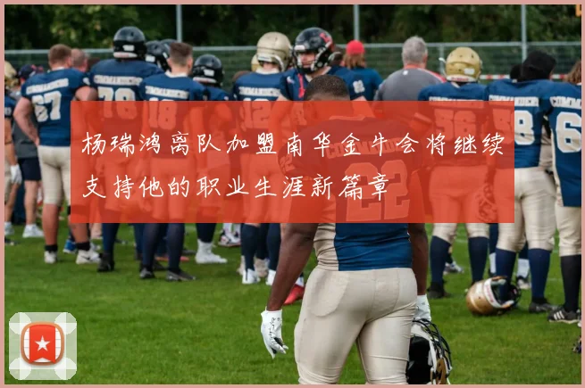 杨瑞鸿离队加盟南华金牛会将继续支持他的职业生涯新篇章