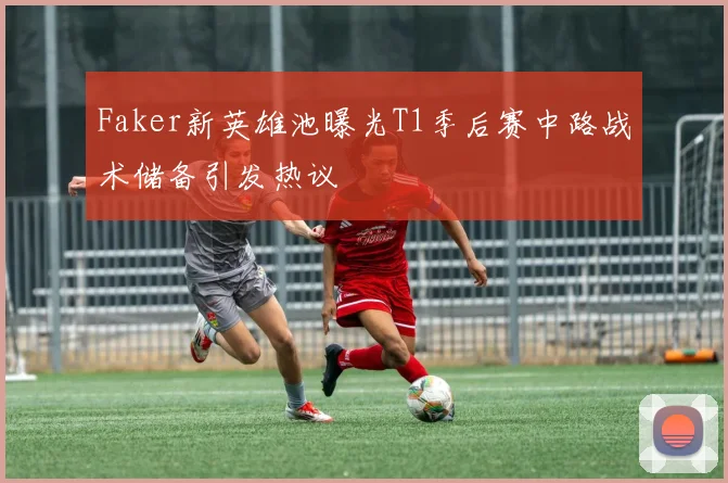 Faker新英雄池曝光T1季后赛中路战术储备引发热议