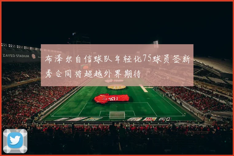 布泽尔自信球队年轻化75球员签新秀合同将超越外界期待