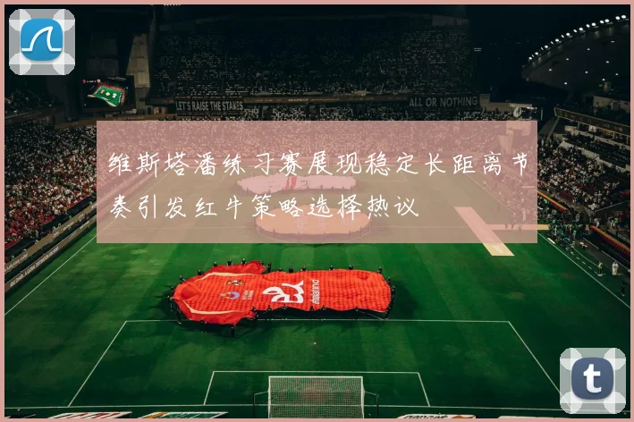 维斯塔潘练习赛展现稳定长距离节奏引发红牛策略选择热议