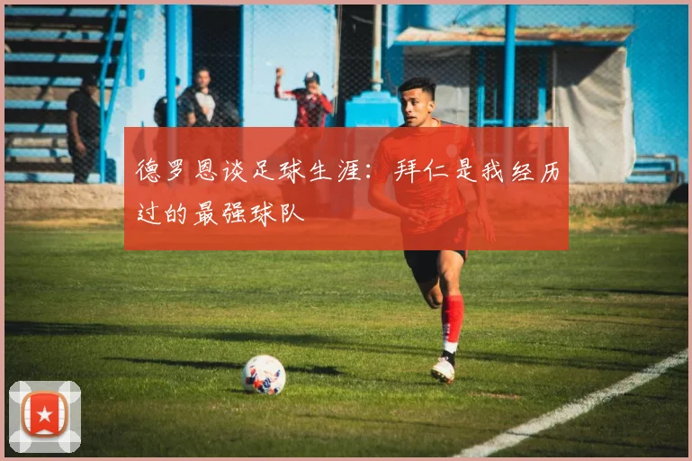 德罗恩谈足球生涯：拜仁是我经历过的最强球队
