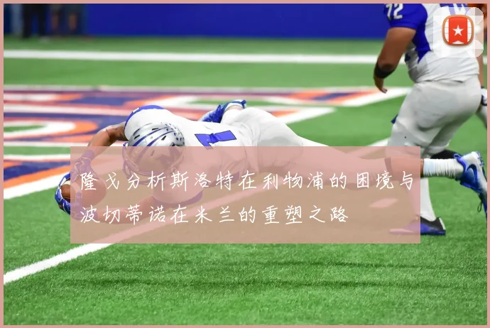 隆戈分析斯洛特在利物浦的困境与波切蒂诺在米兰的重塑之路