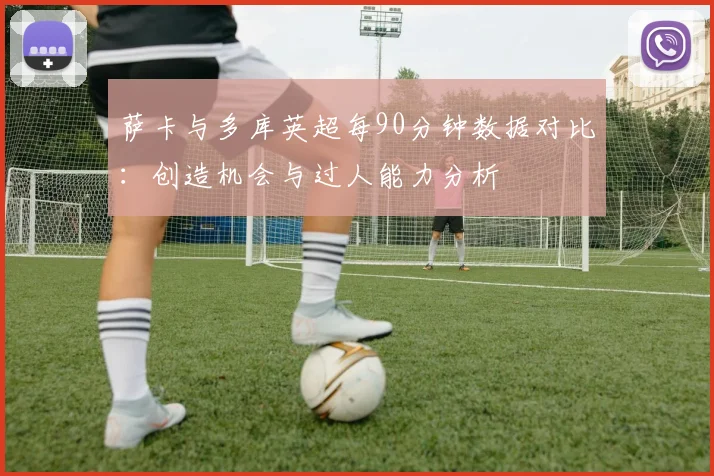 萨卡与多库英超每90分钟数据对比：创造机会与过人能力分析