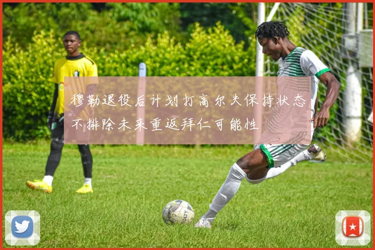 穆勒退役后计划打高尔夫保持状态不排除未来重返拜仁可能性