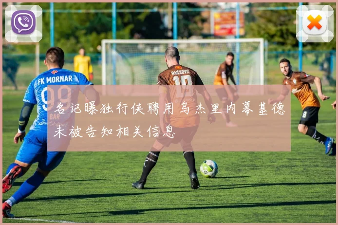 名记曝独行侠聘用乌杰里内幕基德未被告知相关信息