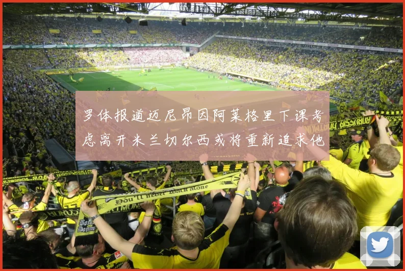 罗体报道迈尼昂因阿莱格里下课考虑离开米兰切尔西或将重新追求他