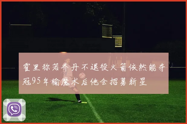 霍里称若乔丹不退役火箭依然能夺冠95年输魔术后他会招募新星